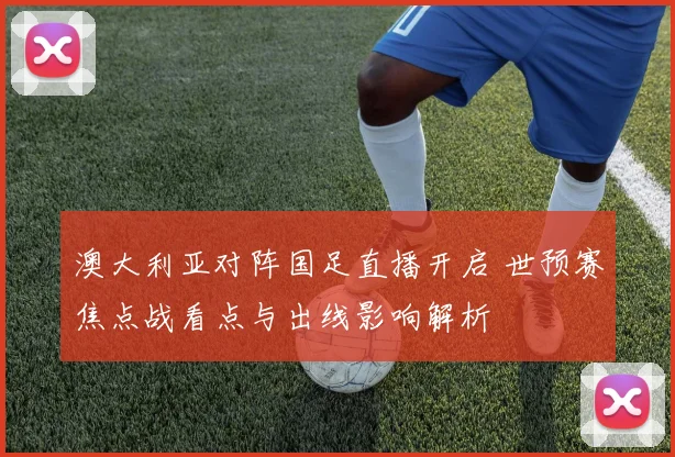 澳大利亚对阵国足直播开启 世预赛焦点战看点与出线影响解析