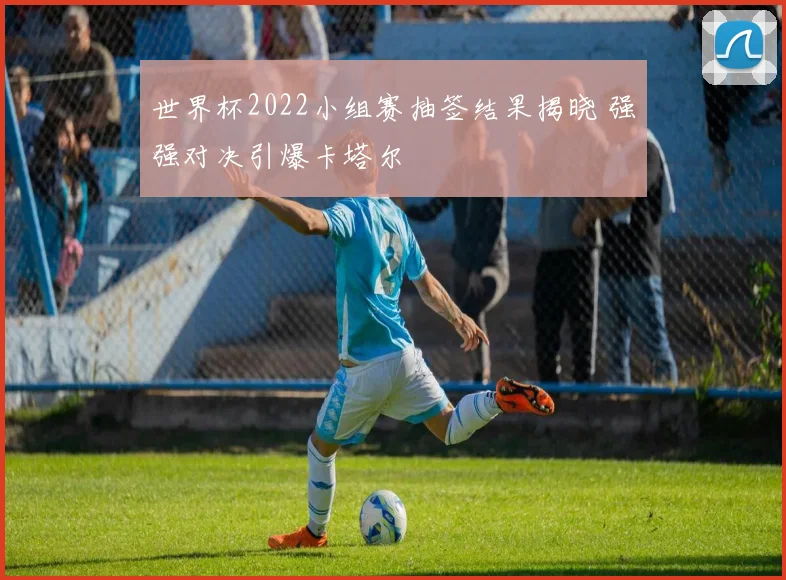 世界杯2022小组赛抽签结果揭晓 强强对决引爆卡塔尔