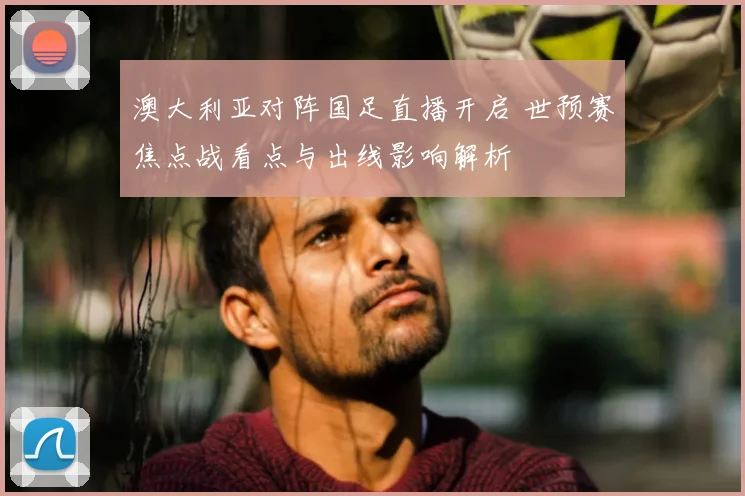 澳大利亚对阵国足直播开启 世预赛焦点战看点与出线影响解析