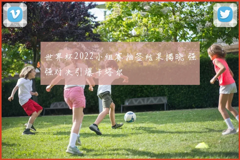 世界杯2022小组赛抽签结果揭晓 强强对决引爆卡塔尔