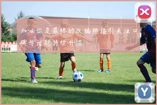 加油你是最棒的改编热播引关注口碑与话题持续升温