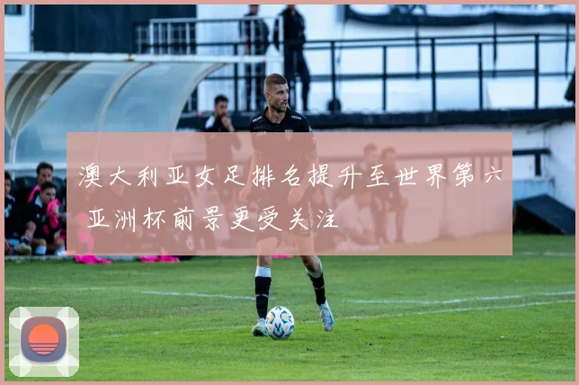 澳大利亚女足排名提升至世界第六 亚洲杯前景更受关注