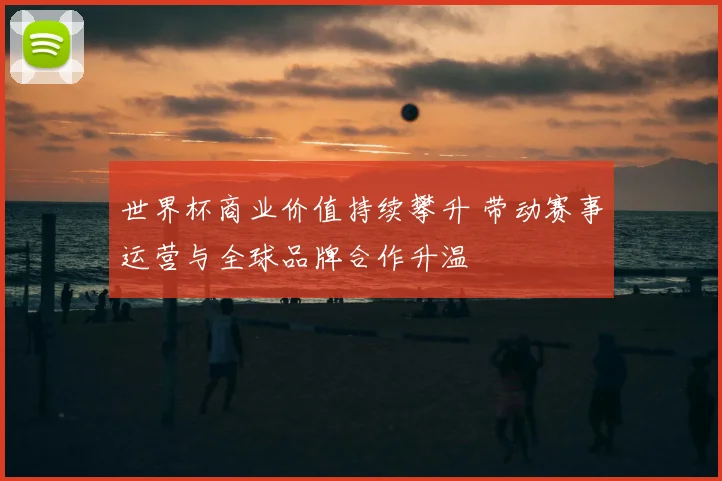 世界杯商业价值持续攀升 带动赛事运营与全球品牌合作升温