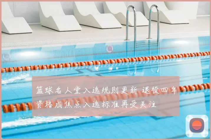 篮球名人堂入选规则更新 退役四年资格成焦点入选标准再受关注