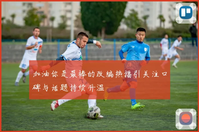 加油你是最棒的改编热播引关注口碑与话题持续升温