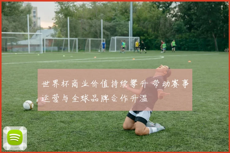 世界杯商业价值持续攀升 带动赛事运营与全球品牌合作升温