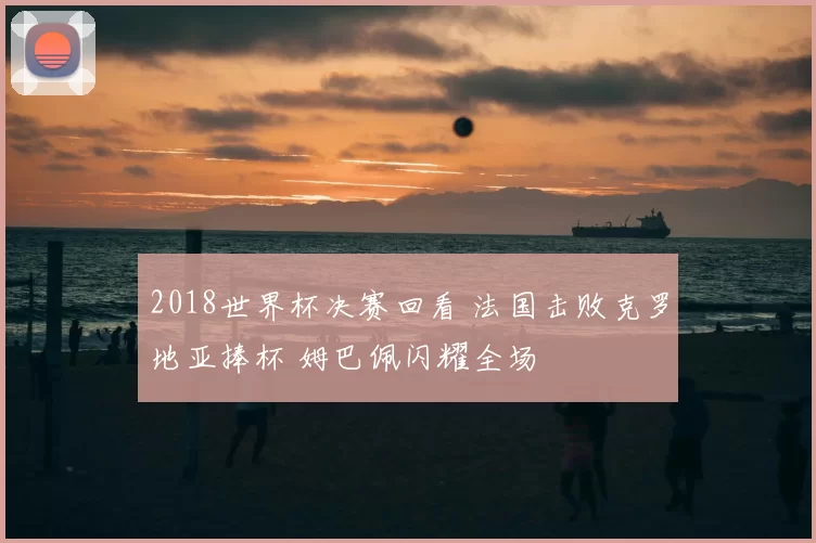 2018世界杯决赛回看 法国击败克罗地亚捧杯 姆巴佩闪耀全场