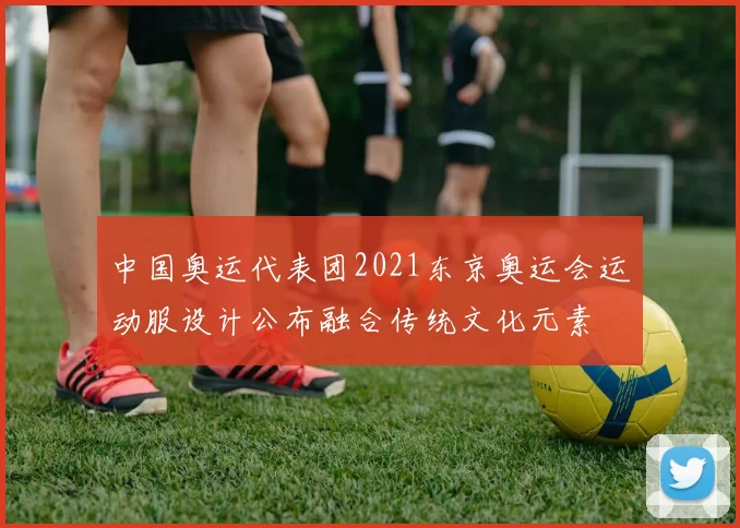 中国奥运代表团2021东京奥运会运动服设计公布融合传统文化元素