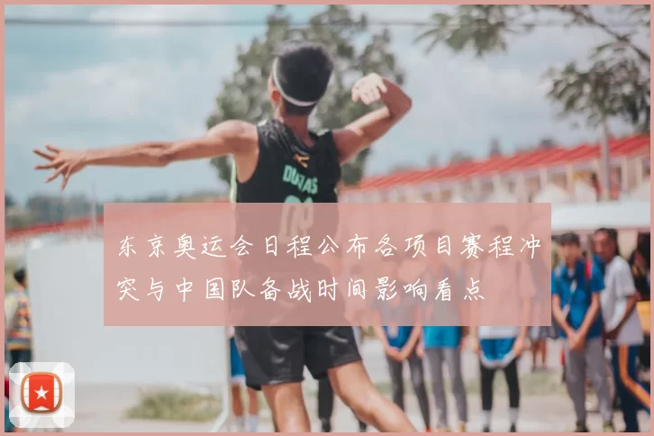 东京奥运会日程公布各项目赛程冲突与中国队备战时间影响看点