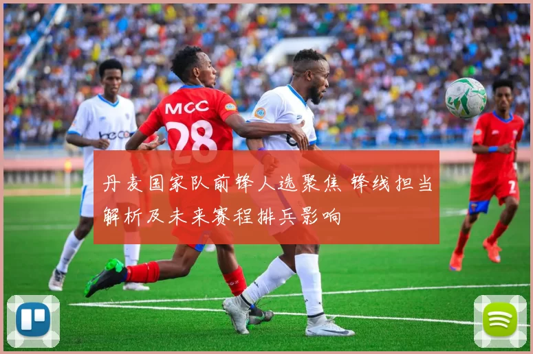 丹麦国家队前锋人选聚焦 锋线担当解析及未来赛程排兵影响
