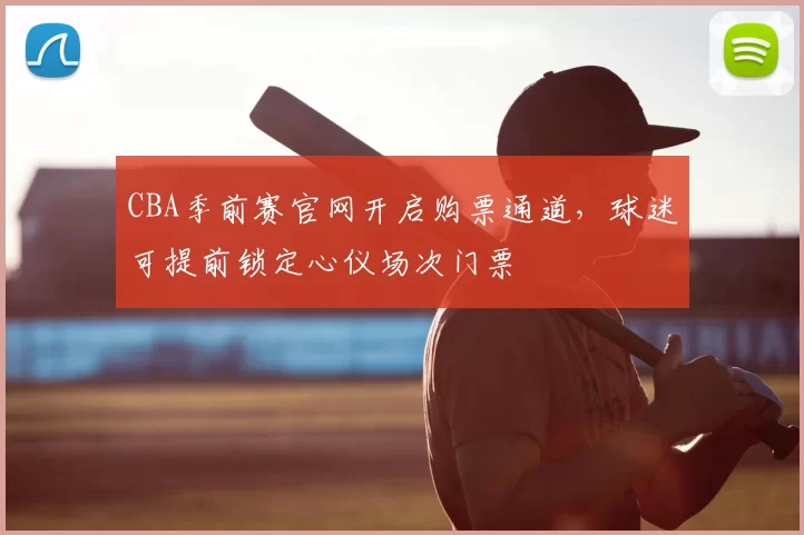 CBA季前赛官网开启购票通道,球迷可提前锁定心仪场次门票