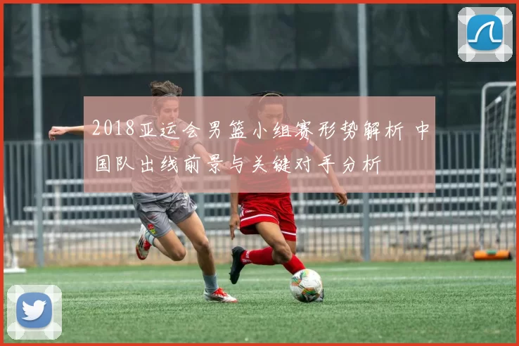 2018亚运会男篮小组赛形势解析 中国队出线前景与关键对手分析