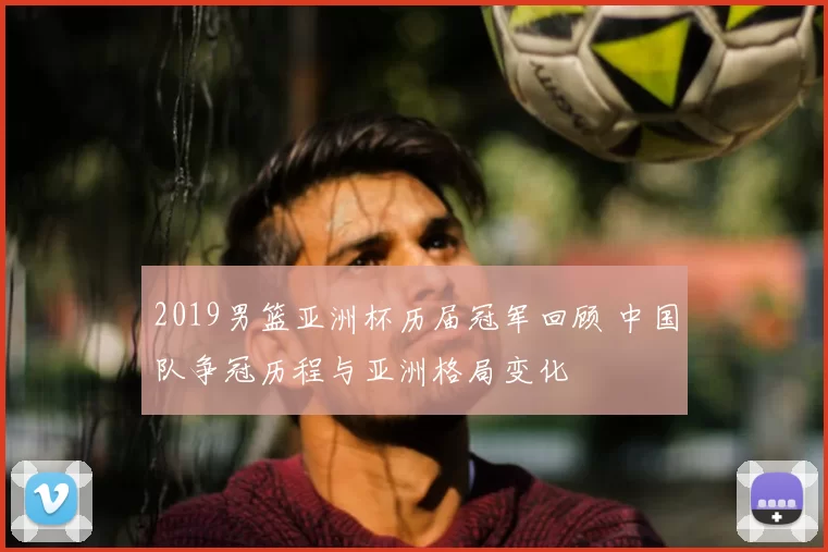 2019男篮亚洲杯历届冠军回顾 中国队争冠历程与亚洲格局变化