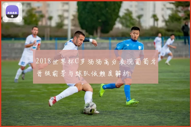 2018世界杯C罗场场高分表现葡萄牙晋级前景与球队依赖度解析