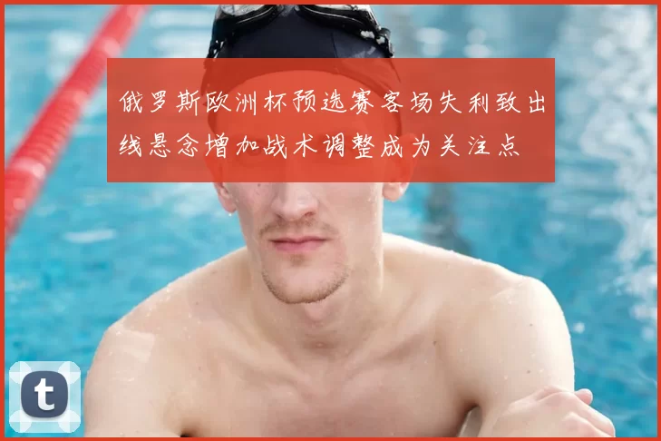 俄罗斯欧洲杯预选赛客场失利致出线悬念增加战术调整成为关注点