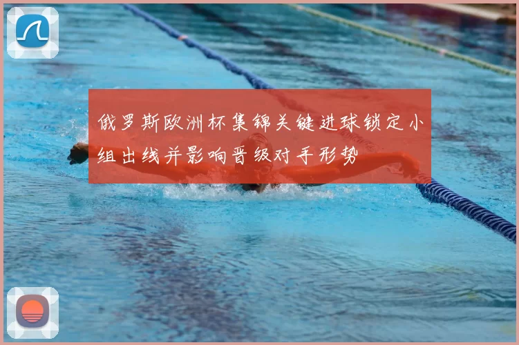 俄罗斯欧洲杯集锦关键进球锁定小组出线并影响晋级对手形势