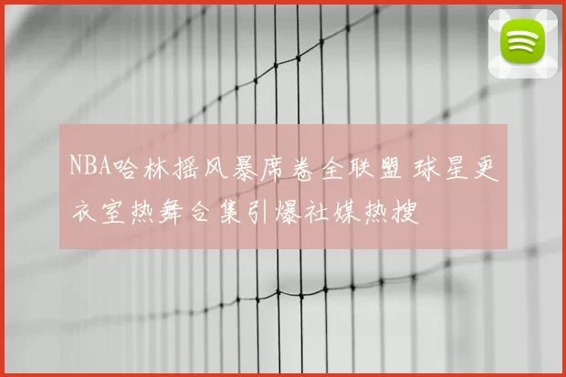 NBA哈林摇风暴席卷全联盟 球星更衣室热舞合集引爆社媒热搜