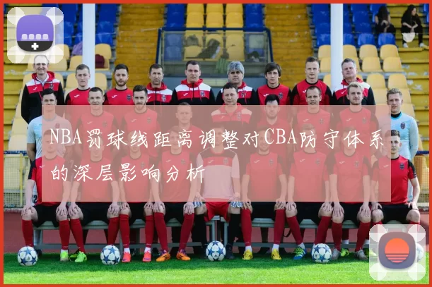 NBA罚球线距离调整对CBA防守体系的深层影响分析