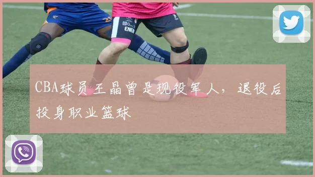 CBA球员王晶曾是现役军人，退役后投身职业篮球