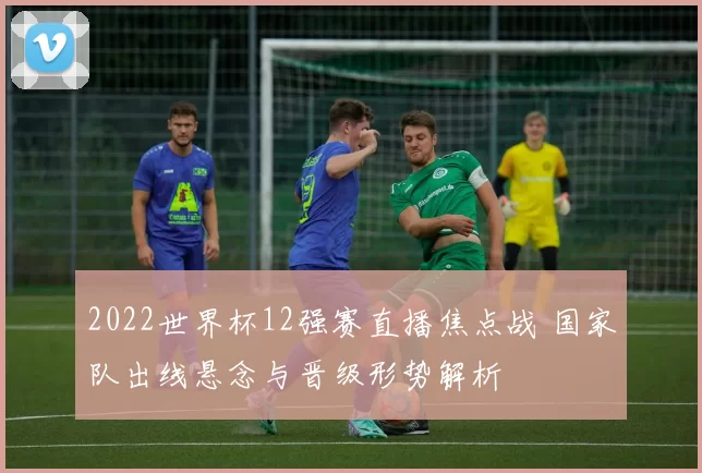 2022世界杯12强赛直播焦点战 国家队出线悬念与晋级形势解析