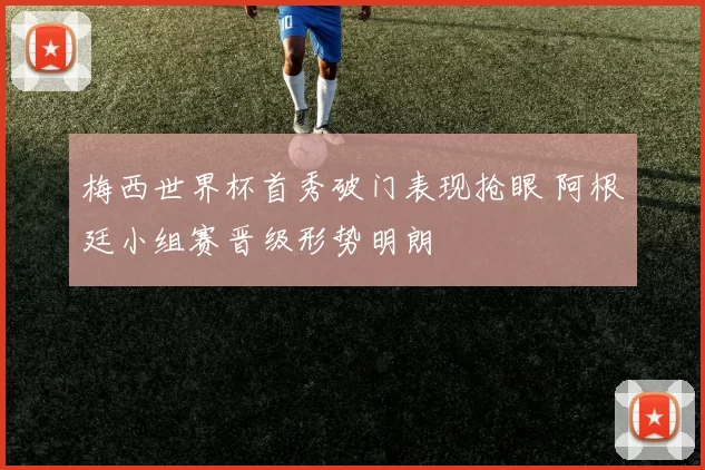 梅西世界杯首秀破门表现抢眼 阿根廷小组赛晋级形势明朗