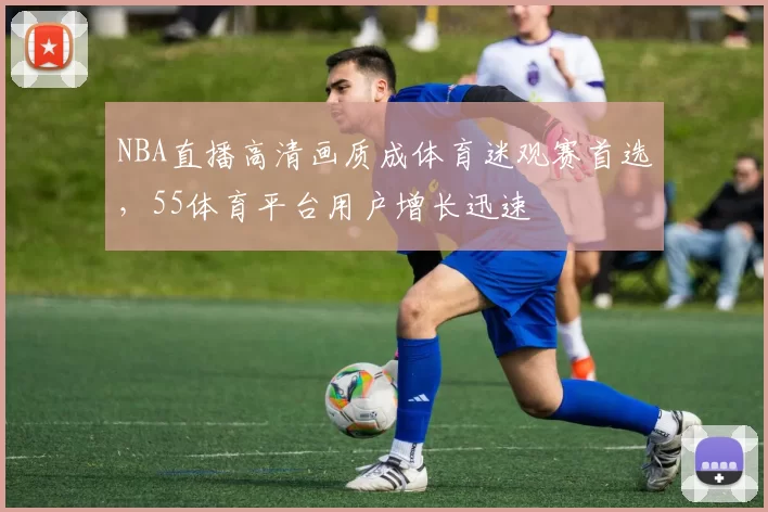 NBA直播高清画质成体育迷观赛首选,55体育平台用户增长迅速