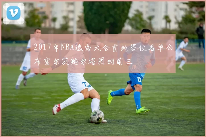 2017年NBA选秀大会首轮签位名单公布富尔茨鲍尔塔图姆前三