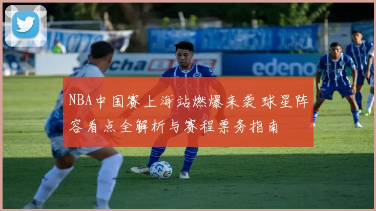 NBA中国赛上海站燃爆来袭 球星阵容看点全解析与赛程票务指南