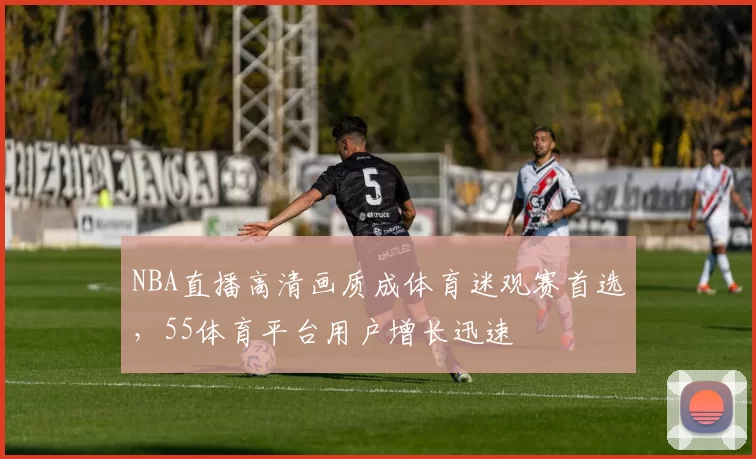 NBA直播高清画质成体育迷观赛首选，55体育平台用户增长迅速