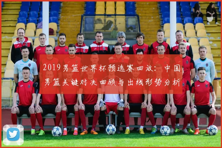 2019男篮世界杯预选赛回放：中国男篮关键对决回顾与出线形势分析