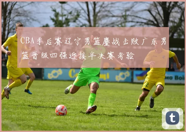 CBA季后赛辽宁男篮鏖战击败广东男篮晋级四强迎接半决赛考验