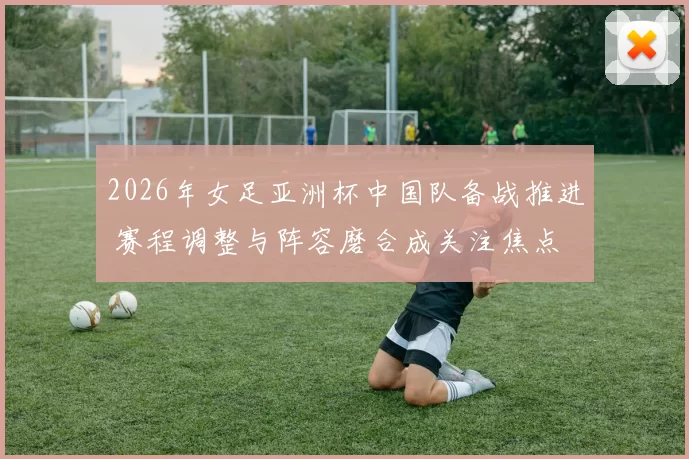 2026年女足亚洲杯中国队备战推进 赛程调整与阵容磨合成关注焦点