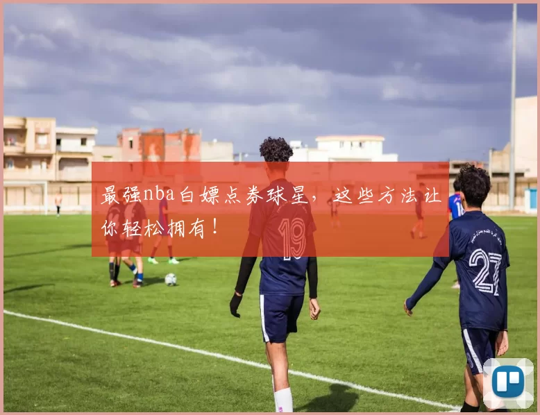 最强nba白嫖点券球星,这些方法让你轻松拥有!