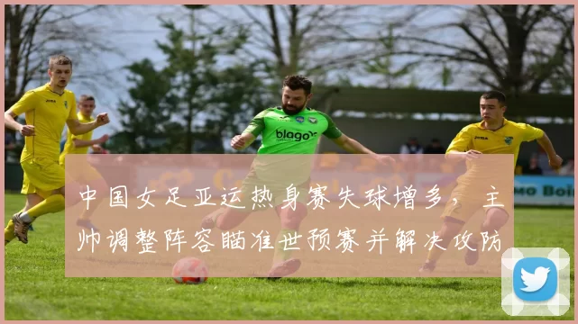 中国女足亚运热身赛失球增多，主帅调整阵容瞄准世预赛并解决攻防问题