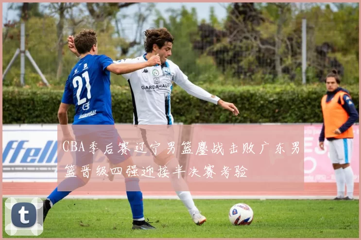 CBA季后赛辽宁男篮鏖战击败广东男篮晋级四强迎接半决赛考验