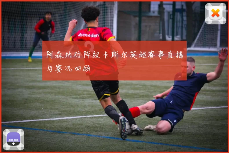 阿森纳对阵纽卡斯尔英超赛事直播与赛况回顾