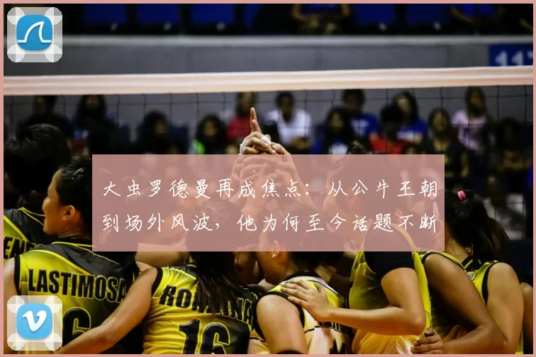 大虫罗德曼再成焦点:从公牛王朝到场外风波,他为何至今话题不断