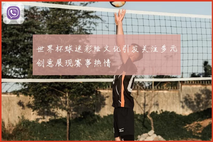 世界杯球迷彩绘文化引发关注多元创意展现赛事热情