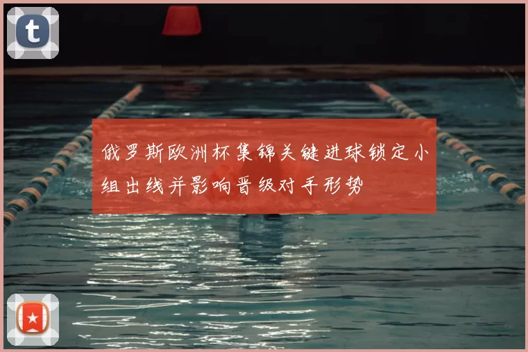 俄罗斯欧洲杯集锦关键进球锁定小组出线并影响晋级对手形势