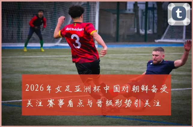 2026年女足亚洲杯中国对朝鲜备受关注 赛事看点与晋级形势引关注