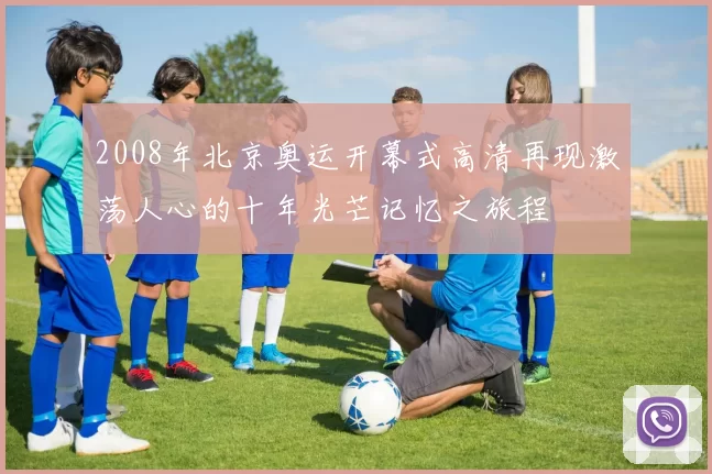 2008年北京奥运开幕式高清再现激荡人心的十年光芒记忆之旅程