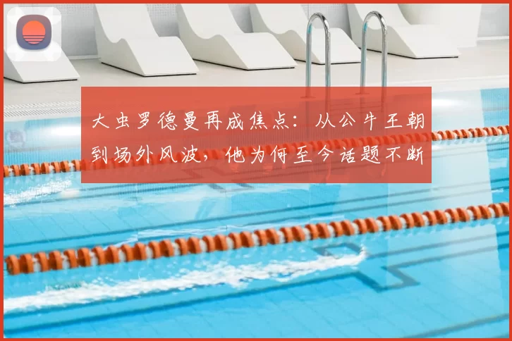大虫罗德曼再成焦点:从公牛王朝到场外风波,他为何至今话题不断