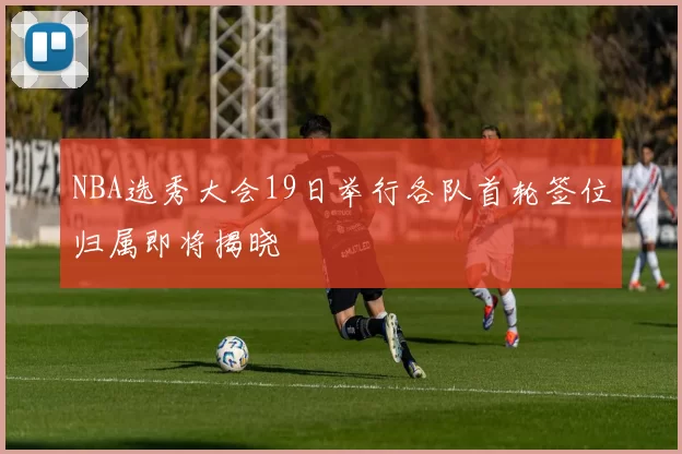 NBA选秀大会19日举行各队首轮签位归属即将揭晓