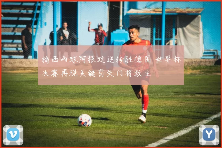 梅西两球阿根廷逆转胜德国 世界杯决赛再现关键罚失门将救主