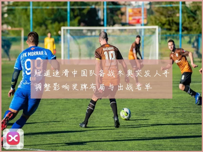 短道速滑中国队备战冬奥突发人手调整影响奖牌布局与出战名单