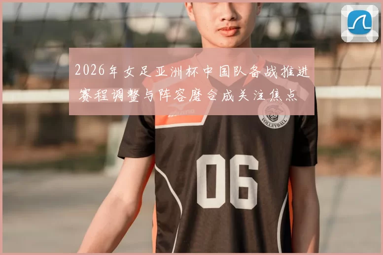 2026年女足亚洲杯中国队备战推进 赛程调整与阵容磨合成关注焦点