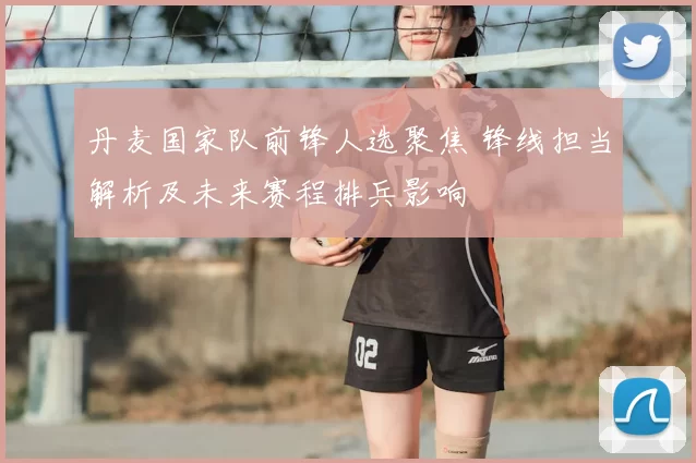 丹麦国家队前锋人选聚焦 锋线担当解析及未来赛程排兵影响