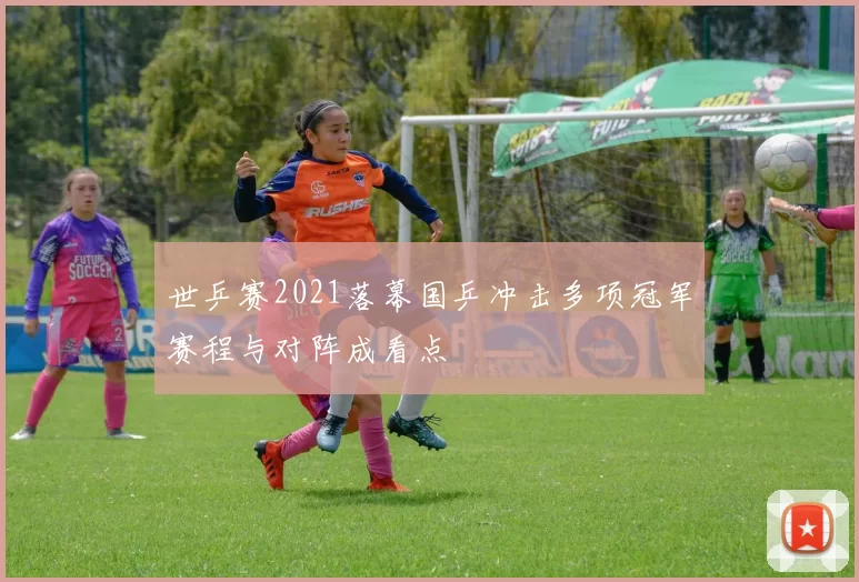 世乒赛2021落幕国乒冲击多项冠军赛程与对阵成看点