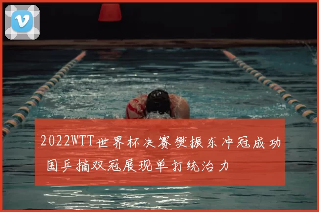 2022WTT世界杯决赛樊振东冲冠成功 国乒摘双冠展现单打统治力