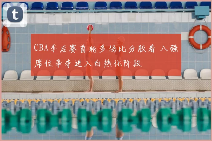 CBA季后赛首轮多场比分胶着 八强席位争夺进入白热化阶段